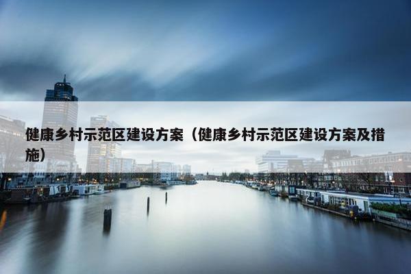 健康乡村示范区建设方案（健康乡村示范区建设方案及措施）