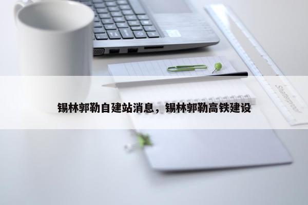 锡林郭勒自建站消息，锡林郭勒高铁建设