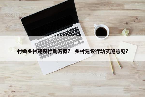 村级乡村建设行动方案？ 乡村建设行动实施意见？