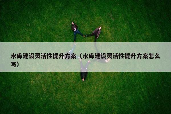 水库建设灵活性提升方案（水库建设灵活性提升方案怎么写）