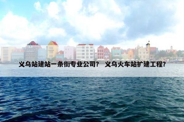 义乌站建站一条街专业公司？ 义乌火车站扩建工程？