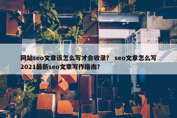 网站seo文章该怎么写才会收录？ seo文章怎么写2021最新seo文章写作指南？