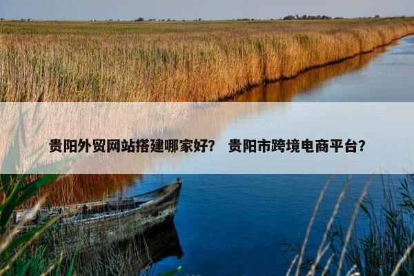 贵阳外贸网站搭建哪家好？ 贵阳市跨境电商平台？