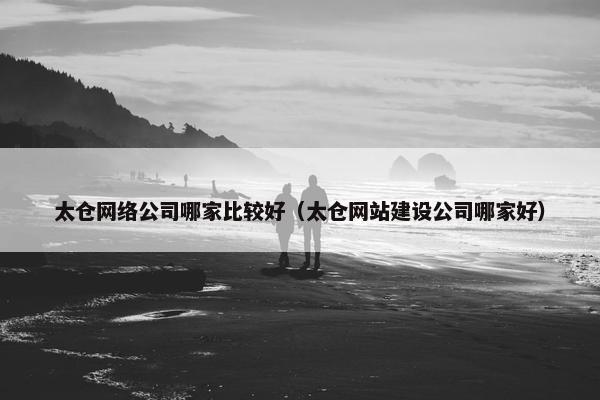 太仓网络公司哪家比较好（太仓网站建设公司哪家好）