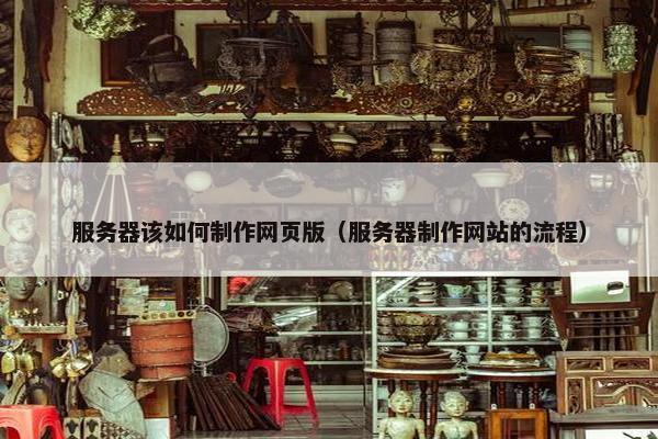 服务器该如何制作网页版（服务器制作网站的流程）