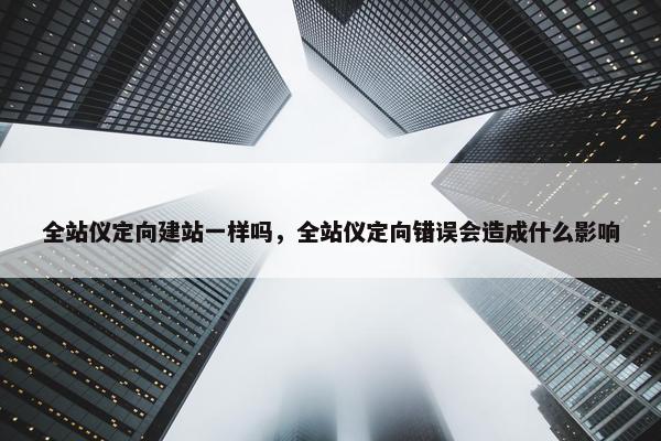 全站仪定向建站一样吗，全站仪定向错误会造成什么影响
