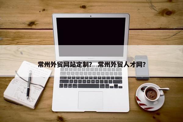 常州外贸网站定制？ 常州外贸人才网？
