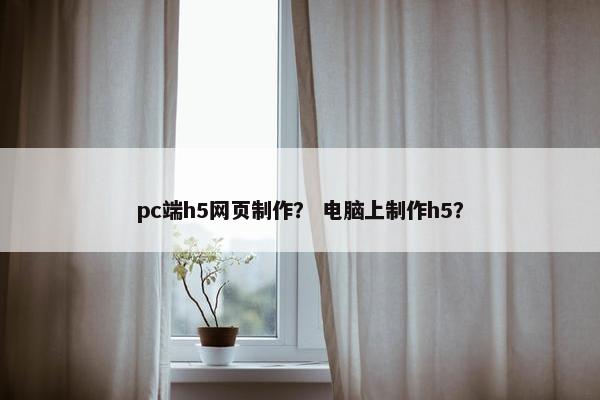 pc端h5网页制作？ 电脑上制作h5？