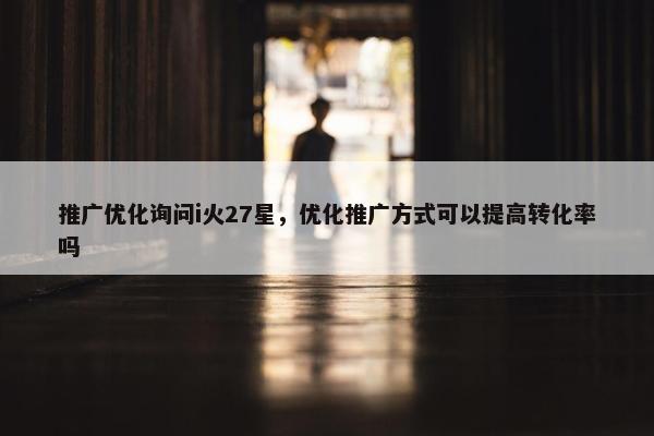 推广优化询问i火27星，优化推广方式可以提高转化率吗