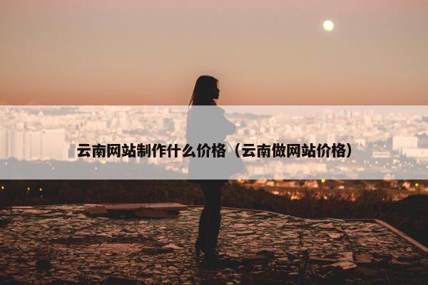 云南网站制作什么价格（云南做网站价格）