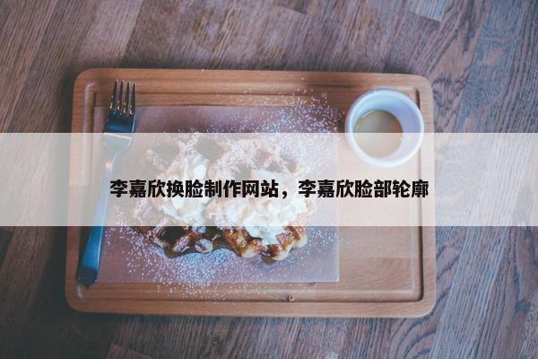 李嘉欣换脸制作网站，李嘉欣脸部轮廓