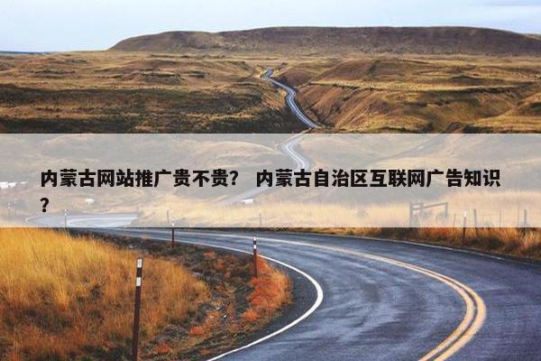 内蒙古网站推广贵不贵？ 内蒙古自治区互联网广告知识？