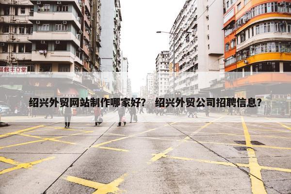 绍兴外贸网站制作哪家好？ 绍兴外贸公司招聘信息？