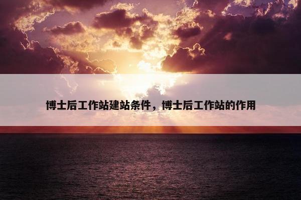 博士后工作站建站条件，博士后工作站的作用