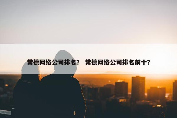 常德网络公司排名？ 常德网络公司排名前十？