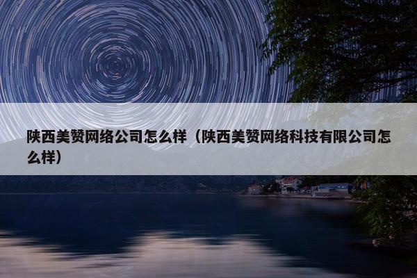 陕西美赞网络公司怎么样（陕西美赞网络科技有限公司怎么样）