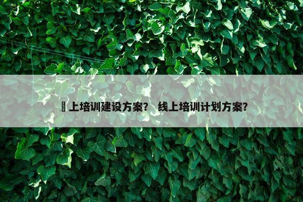 綫上培训建设方案？ 线上培训计划方案？