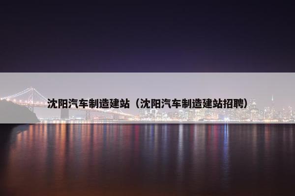 沈阳汽车制造建站（沈阳汽车制造建站招聘）