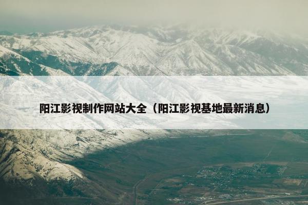 阳江影视制作网站大全（阳江影视基地最新消息）