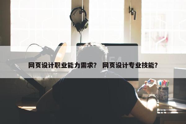 网页设计职业能力需求？ 网页设计专业技能？