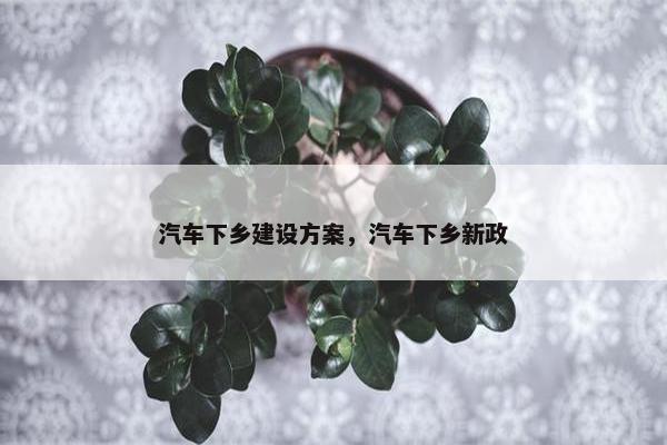 汽车下乡建设方案，汽车下乡新政