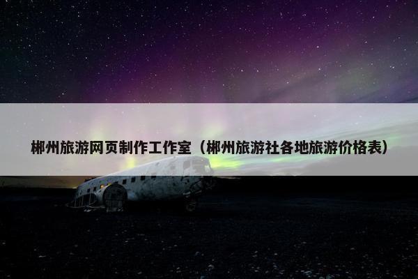 郴州旅游网页制作工作室（郴州旅游社各地旅游价格表）