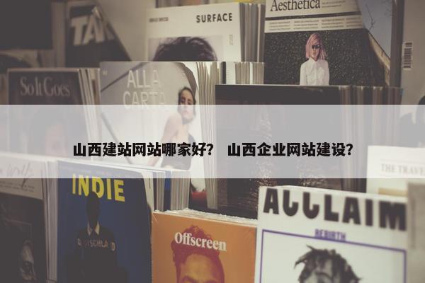 山西建站网站哪家好？ 山西企业网站建设？