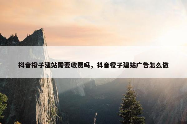抖音橙子建站需要收费吗，抖音橙子建站广告怎么做