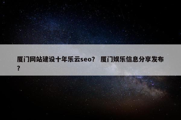 厦门网站建设十年乐云seo？ 厦门娱乐信息分享发布？
