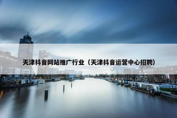 天津抖音网站推广行业（天津抖音运营中心招聘）