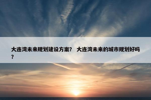 大连湾未来规划建设方案？ 大连湾未来的城市规划好吗？