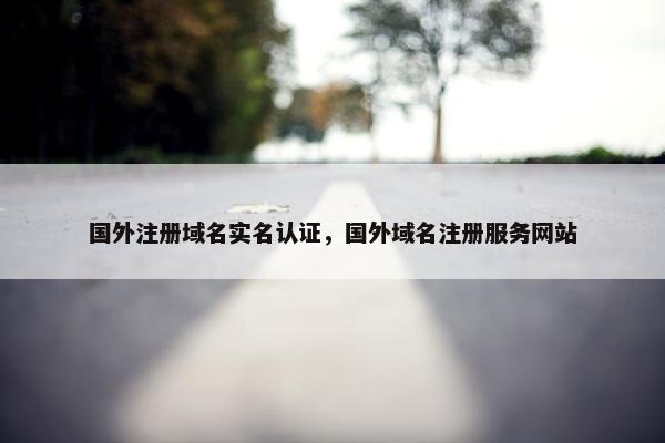 国外注册域名实名认证，国外域名注册服务网站