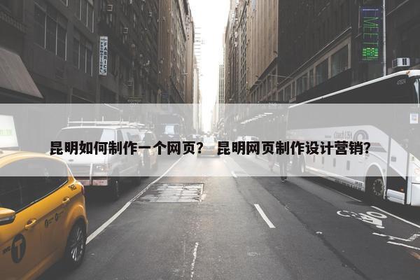 昆明如何制作一个网页？ 昆明网页制作设计营销？