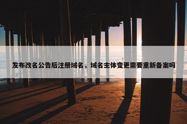 发布改名公告后注册域名，域名主体变更需要重新备案吗