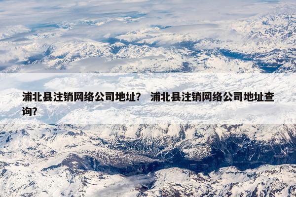 浦北县注销网络公司地址？ 浦北县注销网络公司地址查询？