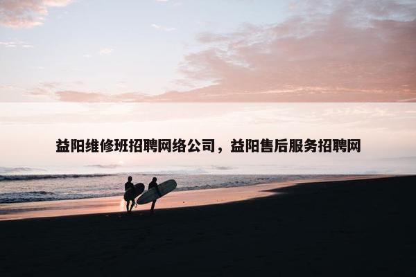 益阳维修班招聘网络公司，益阳售后服务招聘网