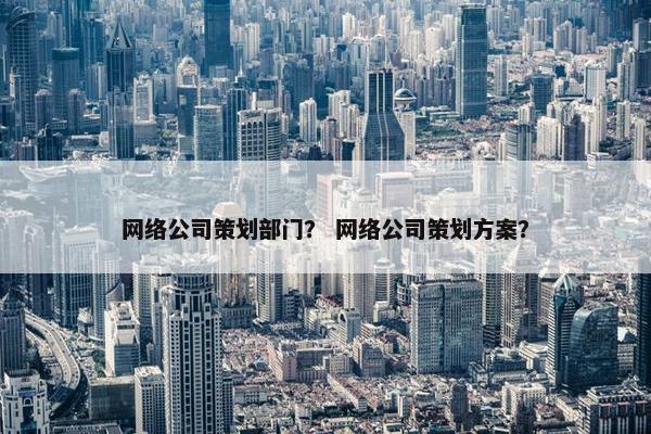 网络公司策划部门？ 网络公司策划方案？