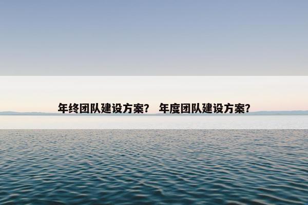 年终团队建设方案？ 年度团队建设方案？