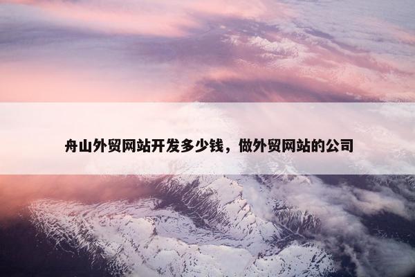 舟山外贸网站开发多少钱，做外贸网站的公司