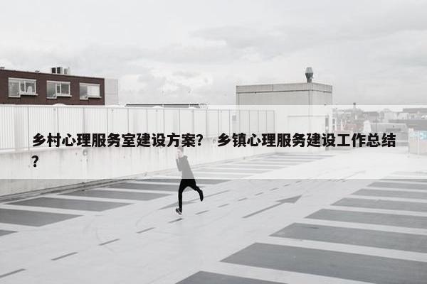 乡村心理服务室建设方案？ 乡镇心理服务建设工作总结？