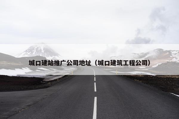 城口建站推广公司地址（城口建筑工程公司）