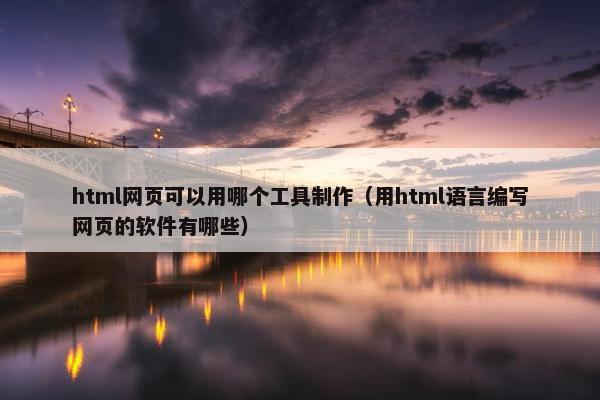 html网页可以用哪个工具制作（用html语言编写网页的软件有哪些）