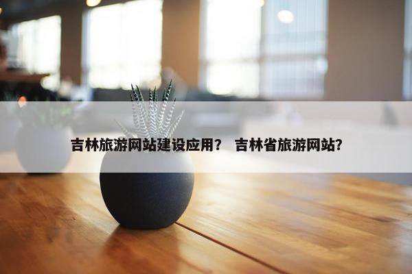 吉林旅游网站建设应用？ 吉林省旅游网站？