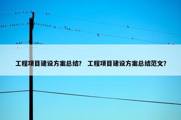 工程项目建设方案总结？ 工程项目建设方案总结范文？