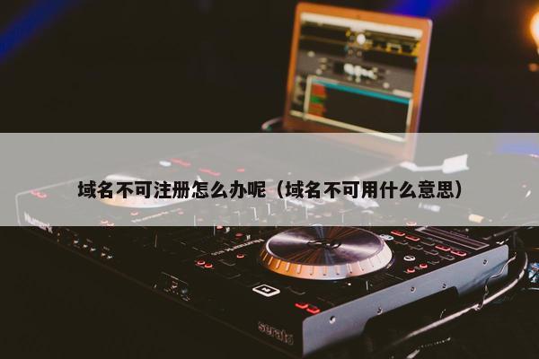 域名不可注册怎么办呢（域名不可用什么意思）