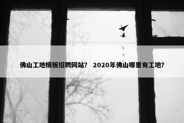 佛山工地模板招聘网站？ 2020年佛山哪里有工地？