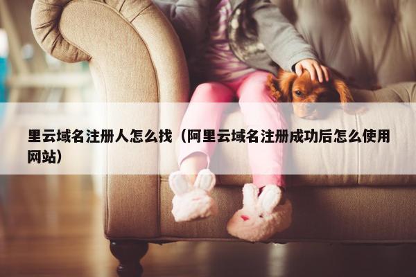 里云域名注册人怎么找（阿里云域名注册成功后怎么使用网站）