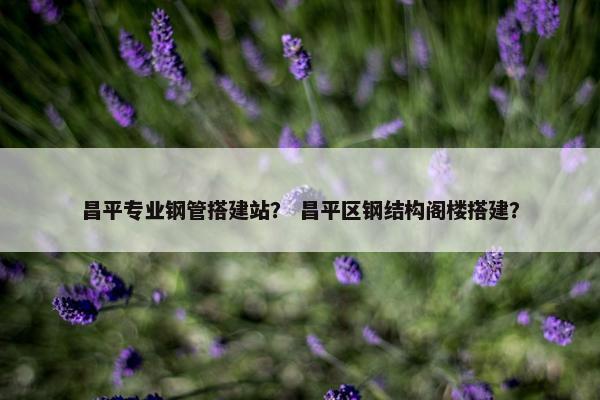 昌平专业钢管搭建站？ 昌平区钢结构阁楼搭建？