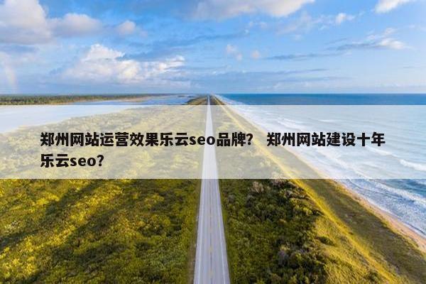 郑州网站运营效果乐云seo品牌？ 郑州网站建设十年乐云seo？