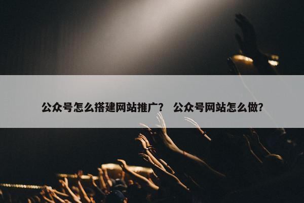 公众号怎么搭建网站推广？ 公众号网站怎么做？